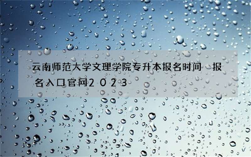 云南师范大学文理学院专升本报名时间 报名入口官网2023